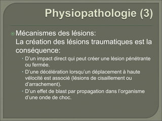 Mécanismes des lésions:
La création des lésions traumatiques est la
conséquence:
 D’un impact direct qui peut créer une lésion pénétrante
ou fermée.
 D’une décélération lorsqu’un déplacement à haute
vélocité est associé (lésions de cisaillement ou
d’arrachement).
 D’un effet de blast par propagation dans l’organisme
d’une onde de choc.
 