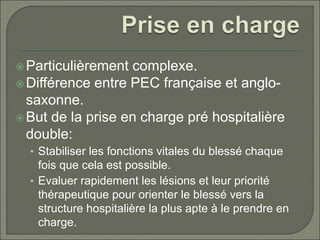 Particulièrement complexe.
Différence entre PEC française et anglo-
saxonne.
But de la prise en charge pré hospitalière
double:
• Stabiliser les fonctions vitales du blessé chaque
fois que cela est possible.
• Evaluer rapidement les lésions et leur priorité
thérapeutique pour orienter le blessé vers la
structure hospitalière la plus apte à le prendre en
charge.
 