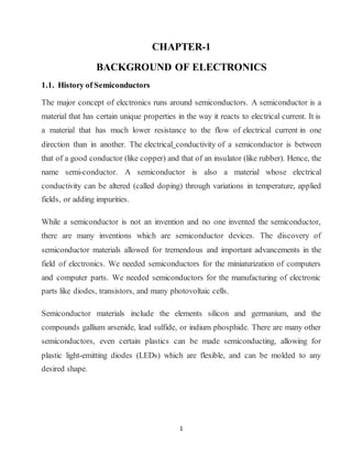 1
CHAPTER-1
BACKGROUND OF ELECTRONICS
1.1. History of Semiconductors
The major concept of electronics runs around semiconductors. A semiconductor is a
material that has certain unique properties in the way it reacts to electrical current. It is
a material that has much lower resistance to the flow of electrical current in one
direction than in another. The electrical conductivity of a semiconductor is between
that of a good conductor (like copper) and that of an insulator (like rubber). Hence, the
name semi-conductor. A semiconductor is also a material whose electrical
conductivity can be altered (called doping) through variations in temperature, applied
fields, or adding impurities.
While a semiconductor is not an invention and no one invented the semiconductor,
there are many inventions which are semiconductor devices. The discovery of
semiconductor materials allowed for tremendous and important advancements in the
field of electronics. We needed semiconductors for the miniaturization of computers
and computer parts. We needed semiconductors for the manufacturing of electronic
parts like diodes, transistors, and many photovoltaic cells.
Semiconductor materials include the elements silicon and germanium, and the
compounds gallium arsenide, lead sulfide, or indium phosphide. There are many other
semiconductors, even certain plastics can be made semiconducting, allowing for
plastic light-emitting diodes (LEDs) which are flexible, and can be molded to any
desired shape.
 