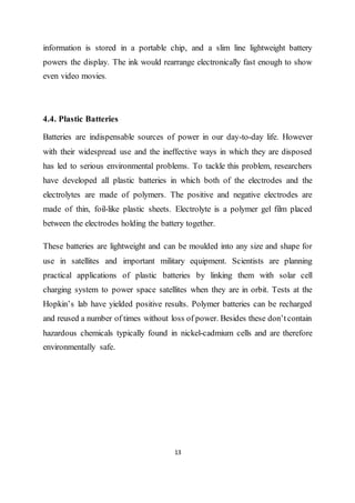 13
information is stored in a portable chip, and a slim line lightweight battery
powers the display. The ink would rearrange electronically fast enough to show
even video movies.
4.4. Plastic Batteries
Batteries are indispensable sources of power in our day-to-day life. However
with their widespread use and the ineffective ways in which they are disposed
has led to serious environmental problems. To tackle this problem, researchers
have developed all plastic batteries in which both of the electrodes and the
electrolytes are made of polymers. The positive and negative electrodes are
made of thin, foil-like plastic sheets. Electrolyte is a polymer gel film placed
between the electrodes holding the battery together.
These batteries are lightweight and can be moulded into any size and shape for
use in satellites and important military equipment. Scientists are planning
practical applications of plastic batteries by linking them with solar cell
charging system to power space satellites when they are in orbit. Tests at the
Hopkin’s lab have yielded positive results. Polymer batteries can be recharged
and reused a number of times without loss of power. Besides these don’tcontain
hazardous chemicals typically found in nickel-cadmium cells and are therefore
environmentally safe.
 