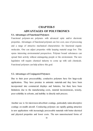 16
CHAPTER-5
ADVANTAGES OF POLYTRONICS
5.1. Advantages of Functional Polymers
Functional polymers are polymers with advanced optic and/or electronic
properties. Advantages of functional polymers are low cost, ease of processing
and a range of attractive mechanical characteristics for functional organic
molecules. One can adjust properties while keeping material usage low. This
opens interesting environmental perspectives. Polymer bound substances can
spread their activity without endangering people or the environment. The new
legislation will require chemical industry to come up with safe chemicals.
Functional polymers can help achieve this goal.
5.2. Advantages of Conjugated Polymers
Due to their poor processability, conductive polymers have few large-scale
applications. They have promise in antistatic materials and they have been
incorporated into commercial displays and batteries, but there have been
limitations due to the manufacturing costs, material inconsistencies, toxicity,
poor solubility in solvents, and inability to directly melt process.
Another use is for microwave-absorbent coatings, particularly radar-absorptive
coatings on stealth aircraft. Conducting polymers are rapidly gaining attraction
in new applications with increasingly processable materials with better electrical
and physical properties and lower costs. The new nanostructured forms of
 