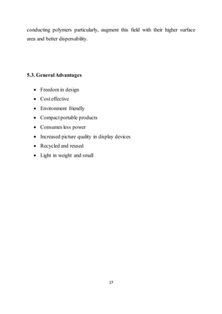 17
conducting polymers particularly, augment this field with their higher surface
area and better dispersability.
5.3. GeneralAdvantages
 Freedom in design
 Costeffective
 Environment friendly
 Compactportable products
 Consumes less power
 Increased picture quality in display devices
 Recycled and reused
 Light in weight and small
 