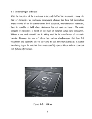 2
1.2. Disadvantages of Silicon
With the invention of the transistors in the early half of the nineteenth century, the
field of electronics has undergone innumerable changes that have had tremendous
impact on the life of the common man. Be it education, entertainment or healthcare,
there is possibly no field where electronics has not made an impact. The entire
concept of electronics is based on the study of materials called semi-conductors.
Silicon is one such material that is widely used in the manufacture of electronic
circuits. However the use of silicon has various disadvantages that have led
researchers and scientists all over the world to look for other alternatives. Research
has already begun for materials that can successfully replace Silicon and can come out
with better performances.
Figure 1.2.1 Silicon
 