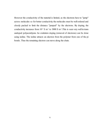 6
However the conductivity of the material is limited, as the electrons have to "jump"
across molecules so for better conductivity the molecules must be well ordered and
closely packed to limit the distance "jumped" by the electrons. By doping, the
conductivity increases from 10-3 S m-1 to 3000 S m-1.This is seen very well in trans
undoped polyacetelyene An oxidation doping (removal of electrons) can be done
using iodine. The iodine attracts an electron from the polymer from one of the pi
bonds. Thus the remaining electron can move along the chain.
 