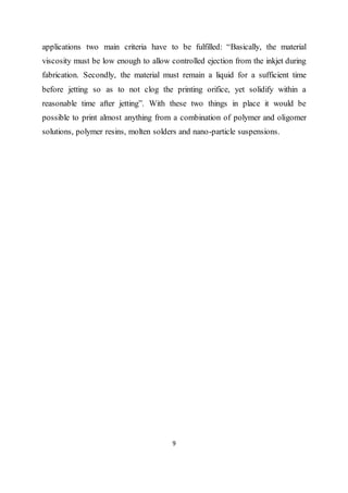 9
applications two main criteria have to be fulfilled: “Basically, the material
viscosity must be low enough to allow controlled ejection from the inkjet during
fabrication. Secondly, the material must remain a liquid for a sufficient time
before jetting so as to not clog the printing orifice, yet solidify within a
reasonable time after jetting”. With these two things in place it would be
possible to print almost anything from a combination of polymer and oligomer
solutions, polymer resins, molten solders and nano-particle suspensions.
 