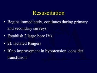 Resuscitation
• Begins immediately, continues during primary
and secondary surveys
• Establish 2 large bore IVs
• 2L lactated Ringers
• If no improvement in hypotension, consider
transfusion
 