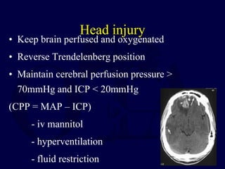 Head injury
• Keep brain perfused and oxygenated
• Reverse Trendelenberg position
• Maintain cerebral perfusion pressure >
70mmHg and ICP < 20mmHg
(CPP = MAP – ICP)
- iv mannitol
- hyperventilation
- fluid restriction
 