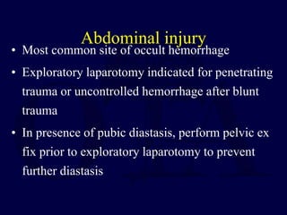 Abdominal injury
• Most common site of occult hemorrhage
• Exploratory laparotomy indicated for penetrating
trauma or uncontrolled hemorrhage after blunt
trauma
• In presence of pubic diastasis, perform pelvic ex
fix prior to exploratory laparotomy to prevent
further diastasis
 