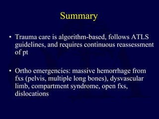 Summary
• Trauma care is algorithm-based, follows ATLS
guidelines, and requires continuous reassessment
of pt
• Ortho emergencies: massive hemorrhage from
fxs (pelvis, multiple long bones), dysvascular
limb, compartment syndrome, open fxs,
dislocations
 