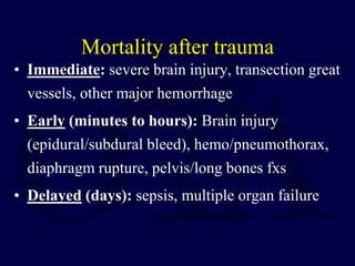 Mortality after trauma
• Immediate: severe brain injury, transection great
vessels, other major hemorrhage
• Early (minutes to hours): Brain injury
(epidural/subdural bleed), hemo/pneumothorax,
diaphragm rupture, pelvis/long bones fxs
• Delayed (days): sepsis, multiple organ failure
 