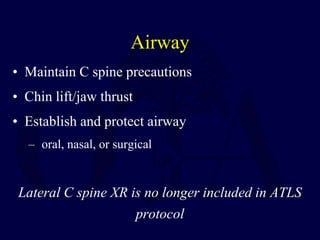 Airway
• Maintain C spine precautions
• Chin lift/jaw thrust
• Establish and protect airway
– oral, nasal, or surgical
Lateral C spine XR is no longer included in ATLS
protocol
 