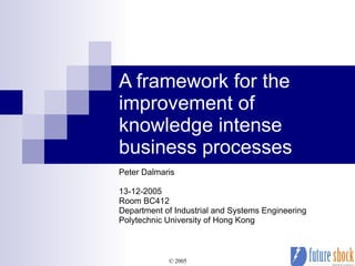 A framework for the improvement of knowledge intense business processes Peter Dalmaris 13-12-2005 Room BC412 Department of Industrial and Systems Engineering Polytechnic University of Hong Kong 