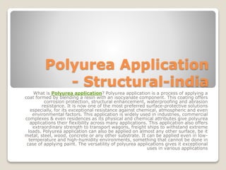 Polyurea Application
- Structural-india
What is Polyurea application? Polyurea application is a process of applying a
coat formed by blending a resin with an isocyanate component. This coating offers
corrosion protection, structural enhancement, waterproofing and abrasion
resistance. It is now one of the most preferred surface-protective solutions
especially, for its exceptional resistance against chemical, atmospheric and even
environmental factors. This application is widely used in industries, commercial
complexes & even residences as its physical and chemical attributes give polyurea
applications their flexibility across many applications. This application also offers
extraordinary strength to transport wagons, freight ships to withstand extreme
loads. Polyurea application can also be applied on almost any other surface, be it
metal, steel, wood, concrete or any other substrate. It can be applied even in low-
temperature and high-humidity environments, something that cannot be done in
case of applying paint. The versatility of polyurea applications gives it exceptional
uses in various applications
 