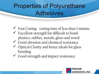 Properties of Polyurethane
Adhesives
 Fast Curing - curing time of less than 1 minute
 Excellent strength for difficult to bond
plastics, rubber, metals, glass and wood
 Good abrasion and chemical resistance
 Optical Clarity and hence ideals for glass
bonding
 Good strength and impact resistance
 