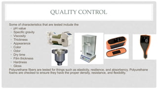 QUALITY CONTROL
Some of characteristics that are tested include the
• pH value
• Specific gravity
• Viscosity
• Thickness
• Appearance
• Color
• Odor
• Dry time
• Film thickness
• Hardness
• Gloss
Polyurethane fibers are tested for things such as elasticity, resilience, and absorbency. Polyurethane
foams are checked to ensure they have the proper density, resistance, and flexibility.
 