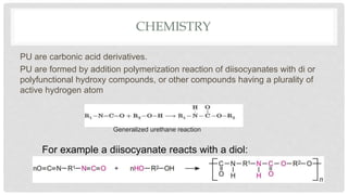 CHEMISTRY
PU are carbonic acid derivatives.
PU are formed by addition polymerization reaction of diisocyanates with di or
polyfunctional hydroxy compounds, or other compounds having a plurality of
active hydrogen atom
For example a diisocyanate reacts with a diol:
Generalized urethane reaction
 