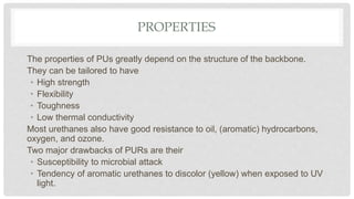 PROPERTIES
The properties of PUs greatly depend on the structure of the backbone.
They can be tailored to have
• High strength
• Flexibility
• Toughness
• Low thermal conductivity
Most urethanes also have good resistance to oil, (aromatic) hydrocarbons,
oxygen, and ozone.
Two major drawbacks of PURs are their
• Susceptibility to microbial attack
• Tendency of aromatic urethanes to discolor (yellow) when exposed to UV
light.
 