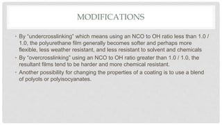 MODIFICATIONS
• By “undercrosslinking” which means using an NCO to OH ratio less than 1.0 /
1.0, the polyurethane film generally becomes softer and perhaps more
flexible, less weather resistant, and less resistant to solvent and chemicals
• By “overcrosslinking” using an NCO to OH ratio greater than 1.0 / 1.0, the
resultant films tend to be harder and more chemical resistant.
• Another possibility for changing the properties of a coating is to use a blend
of polyols or polyisocyanates.
 