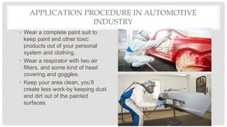 APPLICATION PROCEDURE IN AUTOMOTIVE
INDUSTRY
• Wear a complete paint suit to
keep paint and other toxic
products out of your personal
system and clothing.
• Wear a respirator with two air
filters, and some kind of head
covering and goggles.
• Keep your area clean, you’ll
create less work-by keeping dust
and dirt out of the painted
surfaces.
 