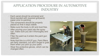 APPLICATION PROCEDURE IN AUTOMOTIVE
INDUSTRY
• Each panel should be primered and
block-sanded with required grit(sand)
paper prior to painting.
• The component should be properly
placed so that it stays stable.
• Make sure the body is dirt and dust free.
• After pouring your paint into the spray
can, make sure you stir it thoroughly and
often.
• Filter the paint as it enters the paint gun
reservoir.
• Note that this is a HVLP gun. Paint filters
are fairly standard, but don’t forget to grab
them when you pick up your paint.
• Wear the protective gloves, which can be
changed often.
 