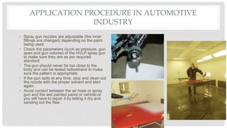 APPLICATION PROCEDURE IN AUTOMOTIVE
INDUSTRY
• Spray gun nozzles are adjustable (the inner
fittings are changed) depending on the paint
being used.
• Check the parameters (such as pressure, gun
span and gun volume) of the HVLP spray gun
to make sure they are as per required
standard
• The gun should never be too close to the
body and can be tested beforehand to make
sure the pattern is appropriate.
• If the gun spits at any time, stop and clean out
the nozzle with the proper solvent and start
again.
• Avoid contact between the air hose or spray
gun and the wet painted panel or vehicle-or
you will have to repair it by letting it dry and
sanding out the flaw.
 