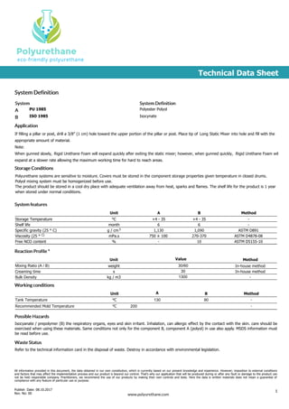 Technical Data Sheet
System Definition
Application
Storage Conditions
System System Definition
A PU 1985 Polyester Polyol
B ISO 1985 Isocynate
If filling a pillar or post, drill a 3/8” (1 cm) hole toward the upper portion of the pillar or post. Place tip of Long Static Mixer into hole and fill with the
appropriate amount of material.
Note:
When gunned slowly, Rigid Urethane Foam will expand quickly after exiting the static mixer; however, when gunned quickly, Rigid Urethane Foam will
expand at a slower rate allowing the maximum working time for hard to reach areas.
Polyurethane systems are sensitive to moisture. Covers must be stored in the component storage properties given temperature in closed drums.
Polyol mixing system must be homogenized before use.
The product should be stored in a cool dry place with adequate ventilation away from heat, sparks and flames. The shelf life for the product is 1 year
when stored under normal conditions.
System features
Unit A B Method
Storage Temperature Co +4 - 35 +4 - 35 -
Shelf life month 6 6 -
Specific gravity (25 ° C) g / cm3 1,130 1,090 ASTM D891
Viscosity (25 ° C) mPa.s 750 ± 100 270-370 ASTM D4878-08
Free NCO content % - 10 ASTM D5155-10
Reaction Profile *
Unit Value Method
Mixing Ratio (A / B) weight 30/60 In-house method
Creaming time s 30 In-house method
Bulk Density kg / m3 1300 -
Working conditions
Unit A B Method
Tank Temperature Co 130 90 -
Recommended Mold Temperature Co 200 -
Possible Hazards
Isocyanate / prepolymer (B) the respiratory organs, eyes and skin irritant. Inhalation, can allergic effect by the contact with the skin. care should be
exercised when using these materials. Same conditions not only for the component B, component A (polyol) in use also apply. MSDS information must
be read before use.
Waste Status
Refer to the technical information card in the disposal of waste. Destroy in accordance with environmental legislation.
All information provided in this document, the data obtained in our own constitution, which is currently based on our present knowledge and experience. However; imposition to external conditions
and factors that may affect the implementation process and our product is beyond our control. That's why our application that will be produced during or after any fault or damage to the product can
not be held responsible company. Practitioners, we recommend the use of our products by making their own controls and tests. Here the data is written materials does not mean a guarantee of
compliance with any feature of particular use or purpose.
Publish Date: 08.10.2017
Rev. No: 00
1
www.polyurethane.com
 