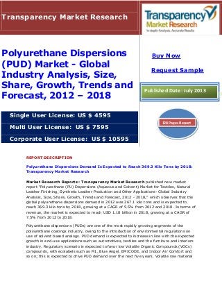REPORT DESCRIPTION
Polyurethane Dispersions Demand Is Expected to Reach 369.3 Kilo Tons by 2018:
Transparency Market Research
Market Research Reports : Transparency Market Research published new market
report "Polyurethane (PU) Dispersions (Aqueous and Solvent) Market for Textiles, Natural
Leather Finishing, Synthetic Leather Production and Other Applications- Global Industry
Analysis, Size, Share, Growth, Trends and Forecast, 2012 - 2018," which observes that the
global polyurethane dispersions demand in 2012 was 267.1 kilo tons and is expected to
reach 369.3 kilo tons by 2018, growing at a CAGR of 5.5% from 2012 and 2018. In terms of
revenue, the market is expected to reach USD 1.18 billion in 2018, growing at a CAGR of
7.5% from 2012 to 2018.
Polyurethane dispersions (PUDs) are one of the most rapidly growing segments of the
polyurethane coatings industry, owing to the introduction of environmental regulations on
use of solvent based analogs. PUD demand is expected to increase in line with the expected
growth in end-use applications such as automotives, textiles and the furniture and interiors
industry. Regulatory scenario is expected to favor low Volatile Organic Compounds (VOCs)
compounds, with ecolabels such as M1, Blue Angel, EMICODE, and Indoor Air Comfort and
so on; this is expected to drive PUD demand over the next five years. Volatile raw material
Transparency Market Research
Polyurethane Dispersions
(PUD) Market - Global
Industry Analysis, Size,
Share, Growth, Trends and
Forecast, 2012 – 2018
Single User License: US $ 4595
Multi User License: US $ 7595
Corporate User License: US $ 10595
Buy Now
Request Sample
Published Date: July 2013
128 Pages Report
 