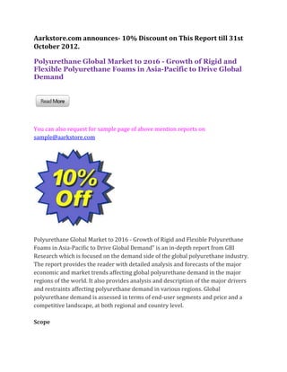 Aarkstore.com announces- 10% Discount on This Report till 31st
October 2012.

Polyurethane Global Market to 2016 - Growth of Rigid and
Flexible Polyurethane Foams in Asia-Pacific to Drive Global
Demand




You can also request for sample page of above mention reports on
sample@aarkstore.com




Polyurethane Global Market to 2016 - Growth of Rigid and Flexible Polyurethane
Foams in Asia-Pacific to Drive Global Demand” is an in-depth report from GBI
Research which is focused on the demand side of the global polyurethane industry.
The report provides the reader with detailed analysis and forecasts of the major
economic and market trends affecting global polyurethane demand in the major
regions of the world. It also provides analysis and description of the major drivers
and restraints affecting polyurethane demand in various regions. Global
polyurethane demand is assessed in terms of end-user segments and price and a
competitive landscape, at both regional and country level.

Scope
 