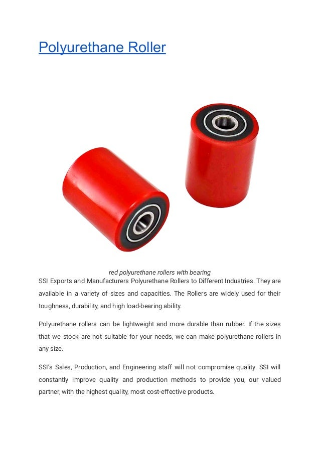Polyurethane Roller
red polyurethane rollers with bearing
SSI Exports and Manufacturers Polyurethane Rollers to Different Industries. They are
available in a variety of sizes and capacities. The Rollers are widely used for their
toughness, durability, and high load-bearing ability.
Polyurethane rollers can be lightweight and more durable than rubber. If the sizes
that we stock are not suitable for your needs, we can make polyurethane rollers in
any size.
SSI’s Sales, Production, and Engineering staff will not compromise quality. SSI will
constantly improve quality and production methods to provide you, our valued
partner, with the highest quality, most cost-effective products.
 