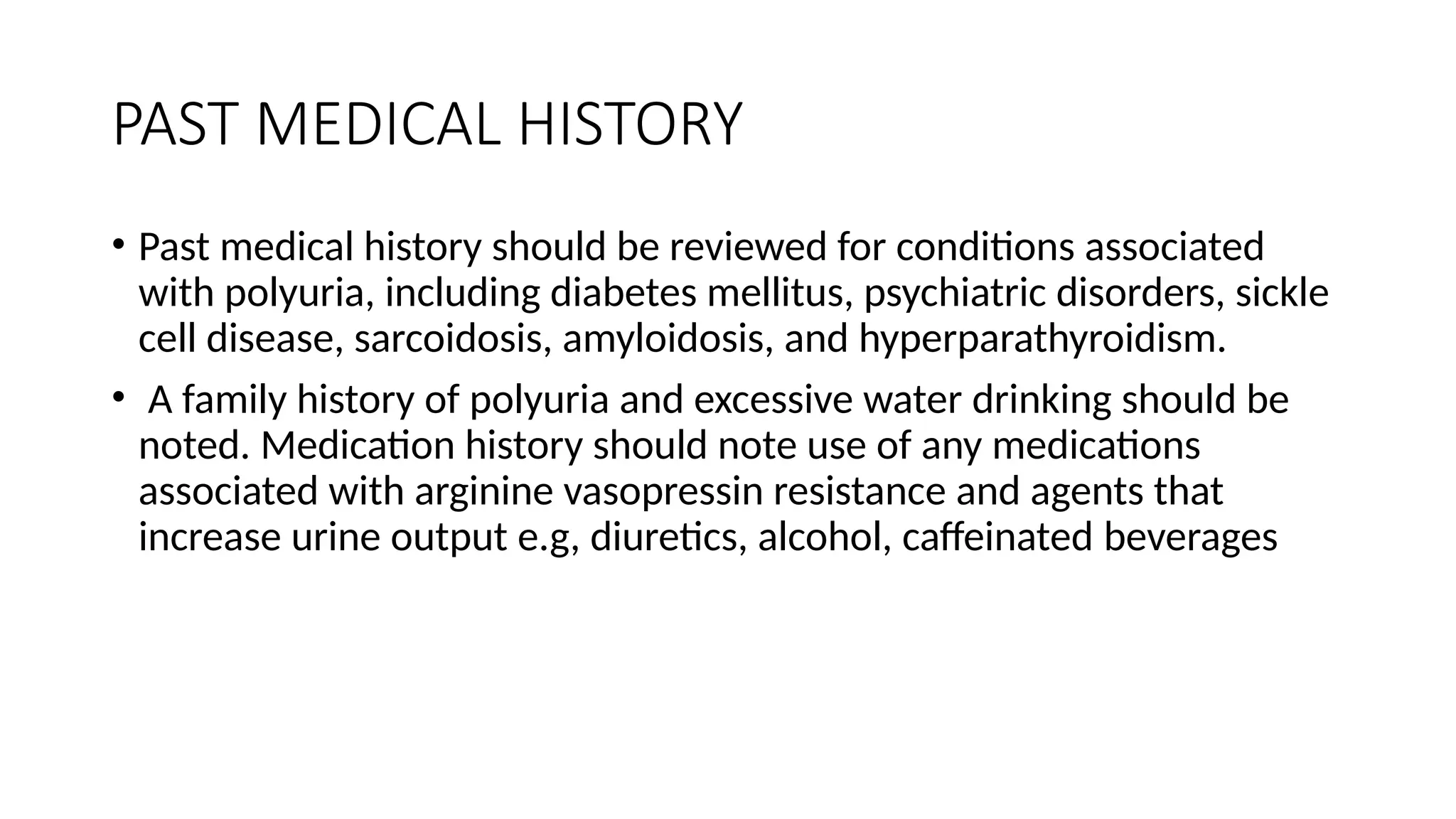 PAST MEDICAL HISTORY
• Past medical history should be reviewed for conditions associated
with polyuria, including diabetes mellitus, psychiatric disorders, sickle
cell disease, sarcoidosis, amyloidosis, and hyperparathyroidism.
• A family history of polyuria and excessive water drinking should be
noted. Medication history should note use of any medications
associated with arginine vasopressin resistance and agents that
increase urine output e.g, diuretics, alcohol, caffeinated beverages
 