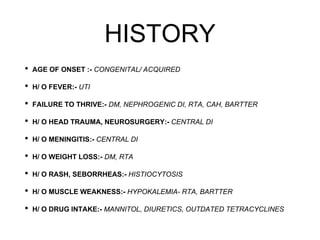 HISTORY
• AGE OF ONSET :- CONGENITAL/ ACQUIRED
• H/ O FEVER:- UTI
• FAILURE TO THRIVE:- DM, NEPHROGENIC DI, RTA, CAH, BARTTER
• H/ O HEAD TRAUMA, NEUROSURGERY:- CENTRAL DI
• H/ O MENINGITIS:- CENTRAL DI
• H/ O WEIGHT LOSS:- DM, RTA
• H/ O RASH, SEBORRHEAS:- HISTIOCYTOSIS
• H/ O MUSCLE WEAKNESS:- HYPOKALEMIA- RTA, BARTTER
• H/ O DRUG INTAKE:- MANNITOL, DIURETICS, OUTDATED TETRACYCLINES
 