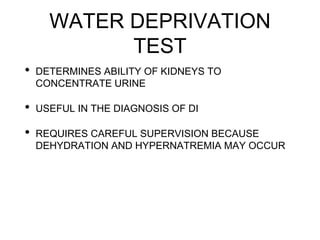 WATER DEPRIVATION
TEST
• DETERMINES ABILITY OF KIDNEYS TO
CONCENTRATE URINE
• USEFUL IN THE DIAGNOSIS OF DI
• REQUIRES CAREFUL SUPERVISION BECAUSE
DEHYDRATION AND HYPERNATREMIA MAY OCCUR
 