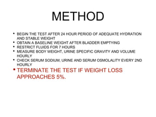 METHOD
• BEGIN THE TEST AFTER 24 HOUR PERIOD OF ADEQUATE HYDRATION
AND STABLE WEIGHT
• OBTAIN A BASELINE WEIGHT AFTER BLADDER EMPTYING
• RESTRICT FLUIDS FOR 7 HOURS
• MEASURE BODY WEIGHT, URINE SPECIFIC GRAVITY AND VOLUME
HOURLY
• CHECK SERUM SODIUM, URINE AND SERUM OSMOLALITY EVERY 2ND
HOURLY
• TERMINATE THE TEST IF WEIGHT LOSS
APPROACHES 5%.
 