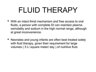 FLUID THERAPY
• With an intact thirst mechanism and free access to oral
fluids, a person with complete DI can maintain plasma
osmolality and sodium in the high normal range, although
at great inconvenience.
• Neonates and young infants are often best treated solely
with fluid therapy, given their requirement for large
volumes ( 3 L/ square meter/ day ) of nutritive fluid.
 
