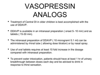 VASOPRESSIN
ANALOGS
• Treatment of Central DI in older children is best accomplished with the
use of DDAVP.
• DDAVP is available in an intranasal preparation ( onset 5- 10 min) and as
tablets ( 15-30 min).
• The intranasal preparation of DDAVP ( 10 microgram/ 0.1 ml) can be
administered by rhinal tube ( allowing dose titration) or by nasal spray.
• Use of oral tablets requires at least 10 fold increase in the dosage
compared with intranasal preparation.
• To prevent water intoxication, patients should have at least 1 hr of urinary
breakthrough between doses each day and be advised to drink in
response to thirst sensation.
 