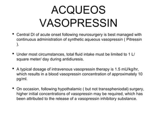 ACQUEOS
VASOPRESSIN
• Central DI of acute onset following neurosurgery is best managed with
continuous administration of synthetic aqueous vasopressin ( Pitressin
).
• Under most circumstances, total fluid intake must be limited to 1 L/
square meter/ day during antidiuresis.
• A typical dosage of intravenous vasopressin therapy is 1.5 mU/kg/hr,
which results in a blood vasopressin concentration of approximately 10
pg/ml.
• On occasion, following hypothalamic ( but not transspheniodal) surgery,
higher initial concentrations of vasopressin may be required, which has
been attributed to the release of a vasopressin inhibitory substance.
 