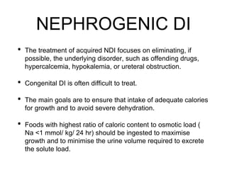 NEPHROGENIC DI
• The treatment of acquired NDI focuses on eliminating, if
possible, the underlying disorder, such as offending drugs,
hypercalcemia, hypokalemia, or ureteral obstruction.
• Congenital DI is often difficult to treat.
• The main goals are to ensure that intake of adequate calories
for growth and to avoid severe dehydration.
• Foods with highest ratio of caloric content to osmotic load (
Na <1 mmol/ kg/ 24 hr) should be ingested to maximise
growth and to minimise the urine volume required to excrete
the solute load.
 
