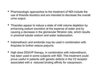 • Pharmacologic approaches to the treatment of NDI include the
use of thiazide diuretics and are intended to decrease the overall
urine output.
• Thiazides appear to induce a state of mild volume depletion by
enhancing sodium excretion at the expense of water and by
causing a decrease in the glomerular filtration rate, which results
in proximal tubular sodium and water reabsorption.
• Indomethacin and amiloride may be used in combination with
thiazides to further reduce polyuria.
• High dose DDAVP therapy, in combination with indomethacin,
has been used in some subjects with NDI. This treatment could
prove useful in patients with genetic defects in the V2 receptor
associated with a reduced binding affinity for vasopressin.
 