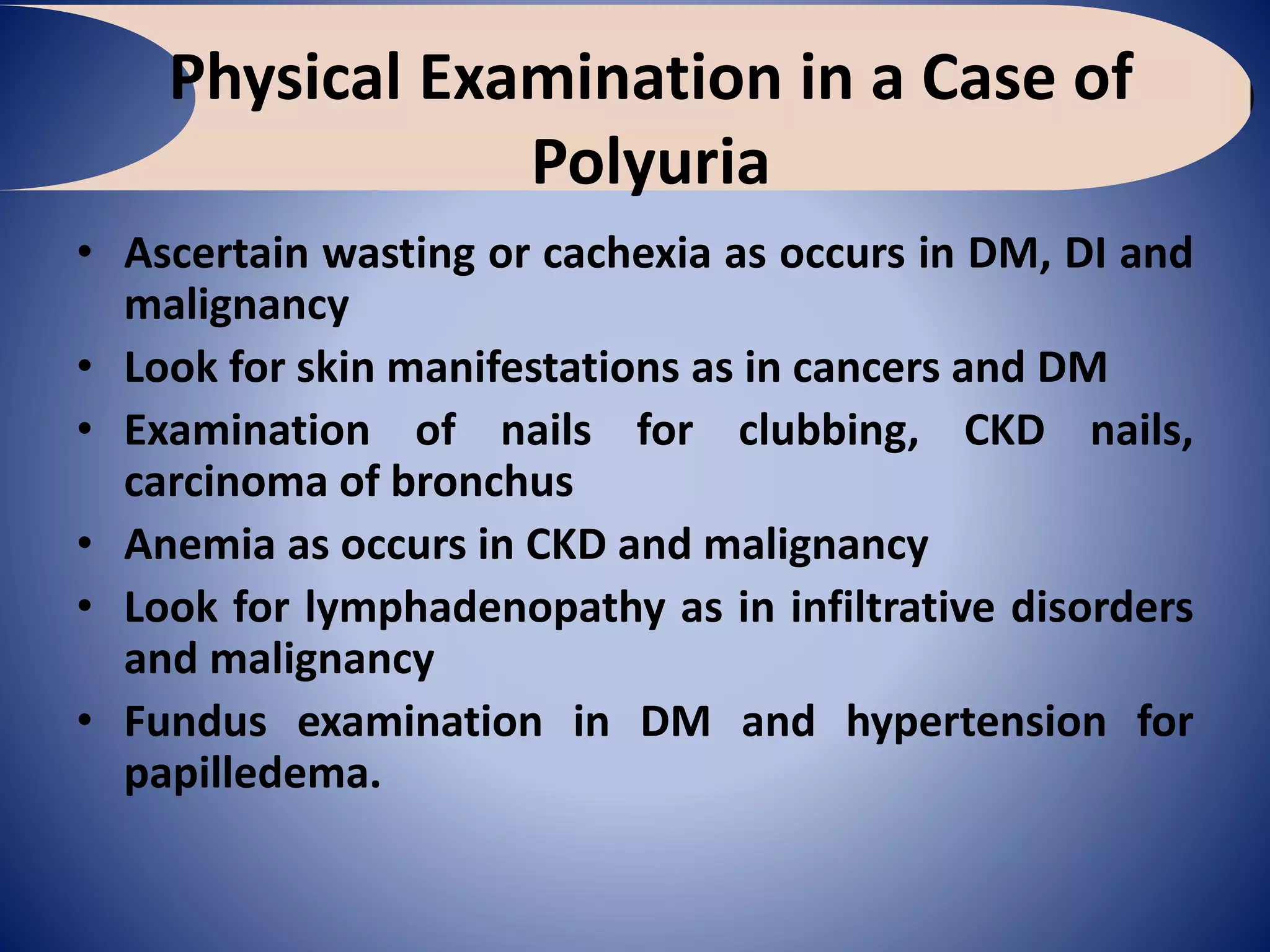 Physical Examination in a Case of
Polyuria
• Ascertain wasting or cachexia as occurs in DM, DI and
malignancy
• Look for skin manifestations as in cancers and DM
• Examination of nails for clubbing, CKD nails,
carcinoma of bronchus
• Anemia as occurs in CKD and malignancy
• Look for lymphadenopathy as in infiltrative disorders
and malignancy
• Fundus examination in DM and hypertension for
papilledema.
 
