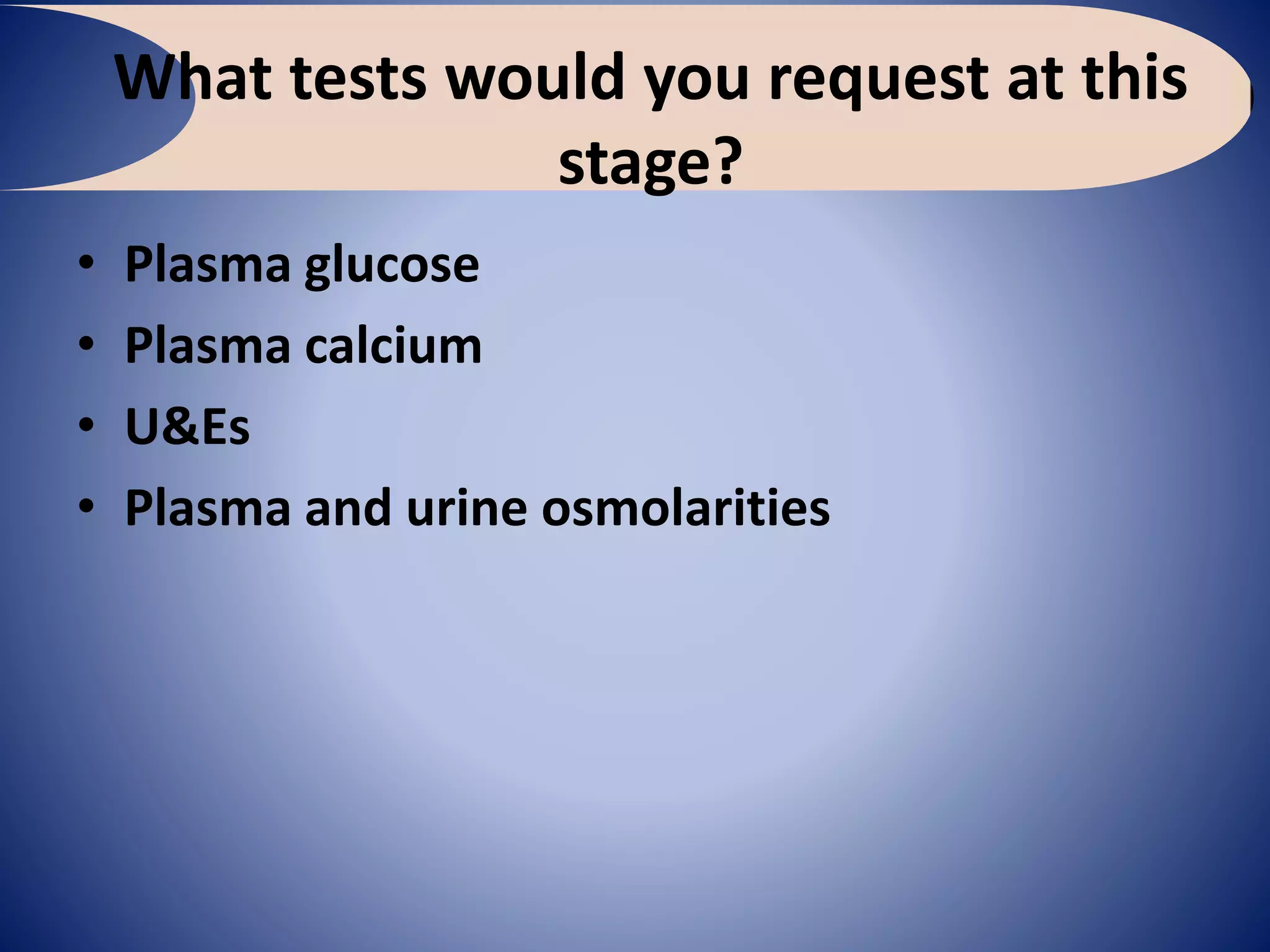 What tests would you request at this
stage?
• Plasma glucose
• Plasma calcium
• U&Es
• Plasma and urine osmolarities
 