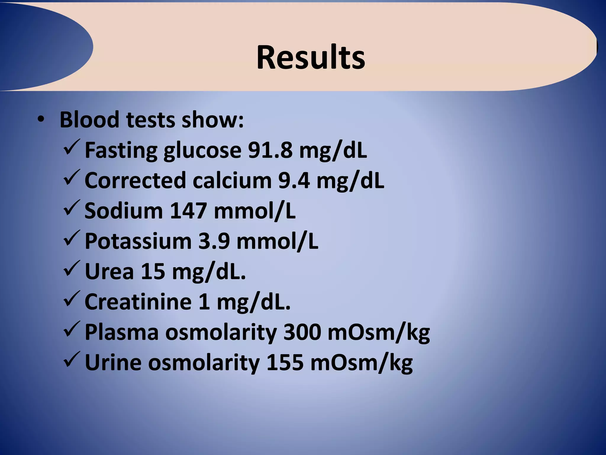 Results
• Blood tests show:
Fasting glucose 91.8 mg/dL
Corrected calcium 9.4 mg/dL
Sodium 147 mmol/L
Potassium 3.9 mmol/L
Urea 15 mg/dL.
Creatinine 1 mg/dL.
Plasma osmolarity 300 mOsm/kg
Urine osmolarity 155 mOsm/kg
 
