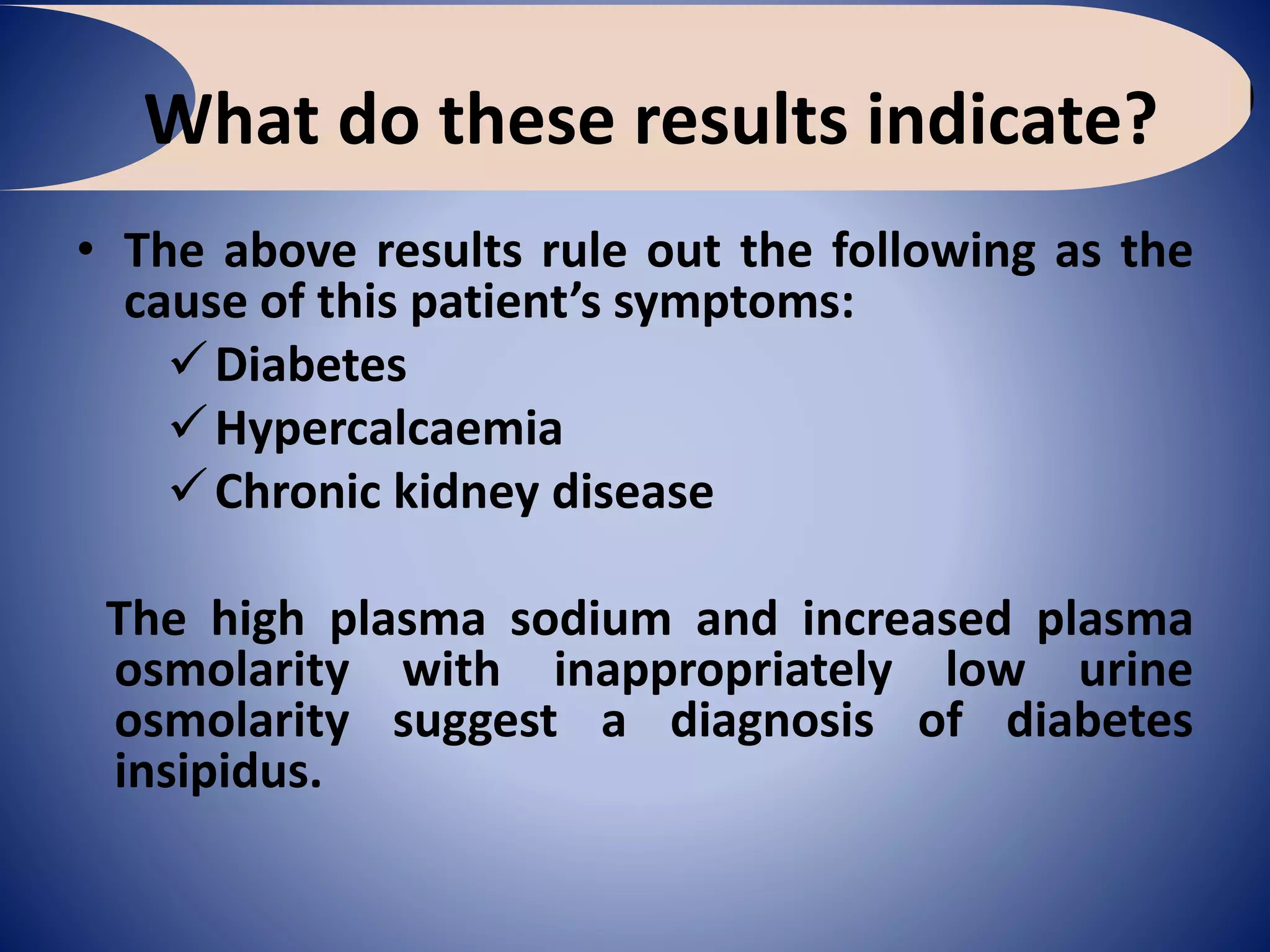 What do these results indicate?
• The above results rule out the following as the
cause of this patient’s symptoms:
Diabetes
Hypercalcaemia
Chronic kidney disease
The high plasma sodium and increased plasma
osmolarity with inappropriately low urine
osmolarity suggest a diagnosis of diabetes
insipidus.
 
