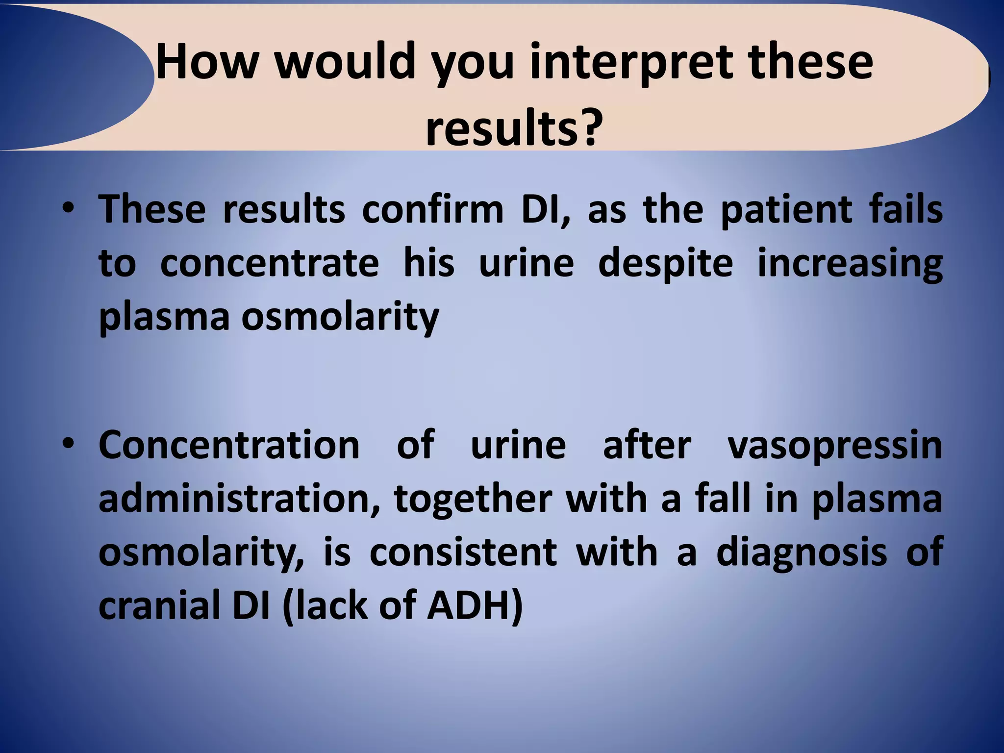 How would you interpret these
results?
• These results confirm DI, as the patient fails
to concentrate his urine despite increasing
plasma osmolarity
• Concentration of urine after vasopressin
administration, together with a fall in plasma
osmolarity, is consistent with a diagnosis of
cranial DI (lack of ADH)
 