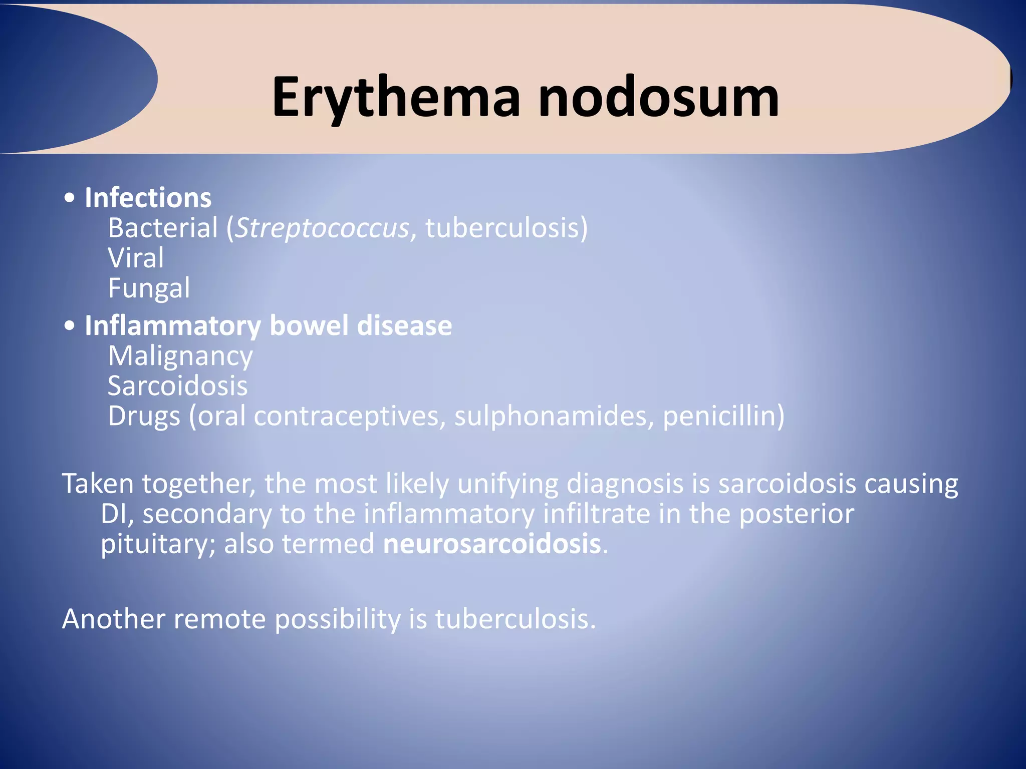 Erythema nodosum
• Infections
Bacterial (Streptococcus, tuberculosis)
Viral
Fungal
• Inflammatory bowel disease
Malignancy
Sarcoidosis
Drugs (oral contraceptives, sulphonamides, penicillin)
Taken together, the most likely unifying diagnosis is sarcoidosis causing
DI, secondary to the inflammatory infiltrate in the posterior
pituitary; also termed neurosarcoidosis.
Another remote possibility is tuberculosis.
 