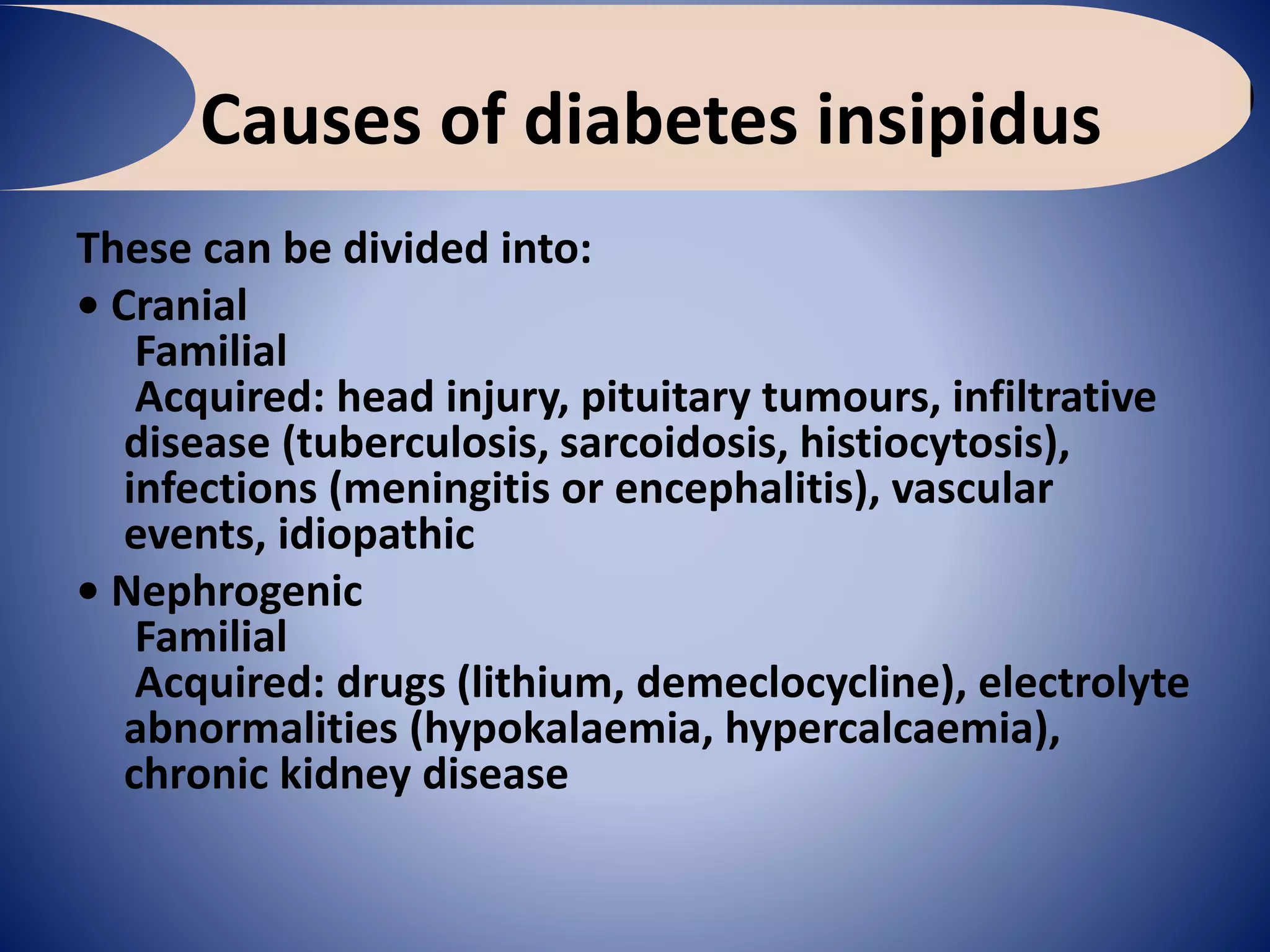 Causes of diabetes insipidus
These can be divided into:
• Cranial
Familial
Acquired: head injury, pituitary tumours, infiltrative
disease (tuberculosis, sarcoidosis, histiocytosis),
infections (meningitis or encephalitis), vascular
events, idiopathic
• Nephrogenic
Familial
Acquired: drugs (lithium, demeclocycline), electrolyte
abnormalities (hypokalaemia, hypercalcaemia),
chronic kidney disease
 