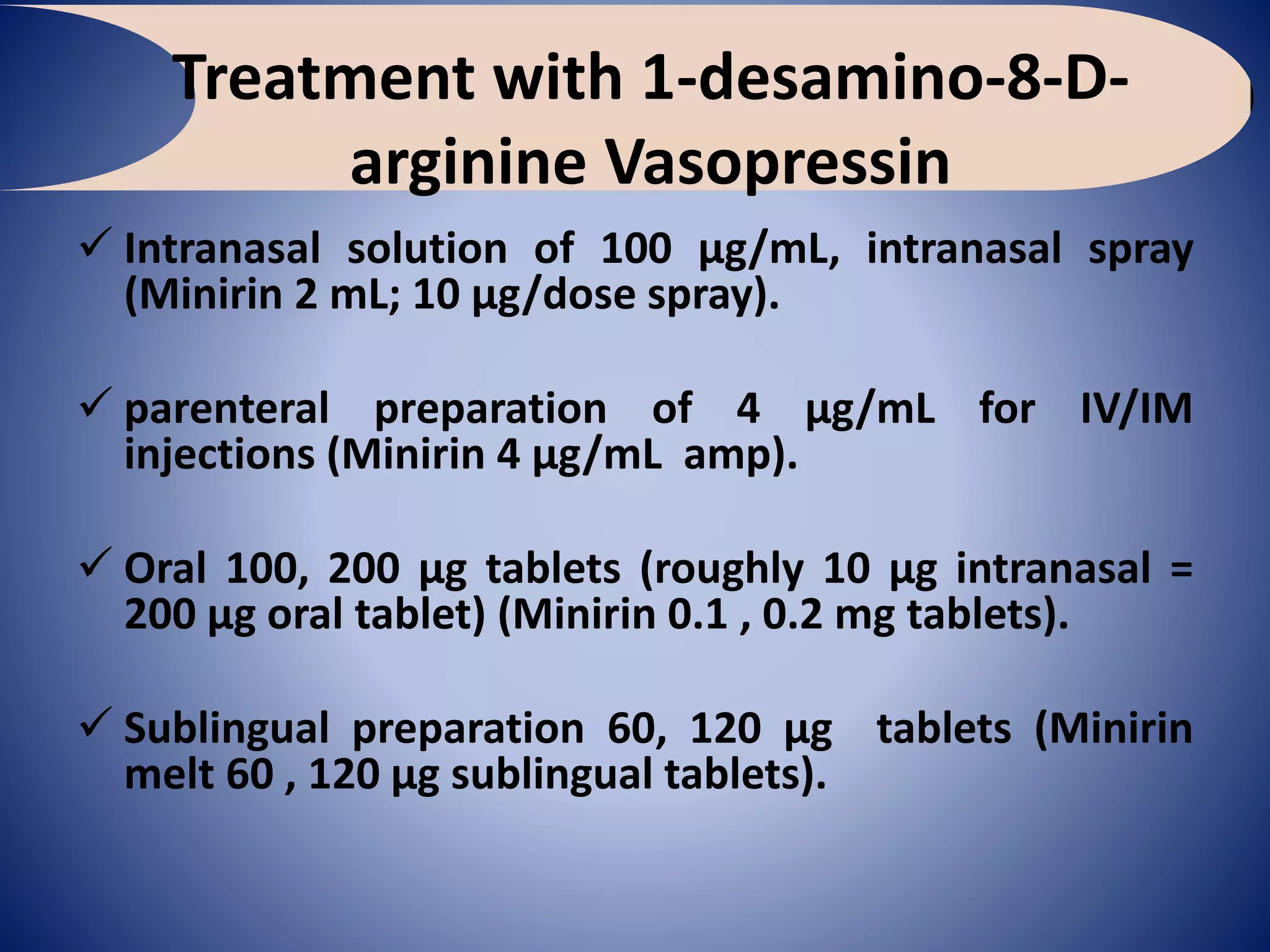 Treatment with 1-desamino-8-D-
arginine Vasopressin
 Intranasal solution of 100 µg/mL, intranasal spray
(Minirin 2 mL; 10 µg/dose spray).
 parenteral preparation of 4 µg/mL for IV/IM
injections (Minirin 4 µg/mL amp).
 Oral 100, 200 µg tablets (roughly 10 µg intranasal =
200 µg oral tablet) (Minirin 0.1 , 0.2 mg tablets).
 Sublingual preparation 60, 120 µg tablets (Minirin
melt 60 , 120 µg sublingual tablets).
 