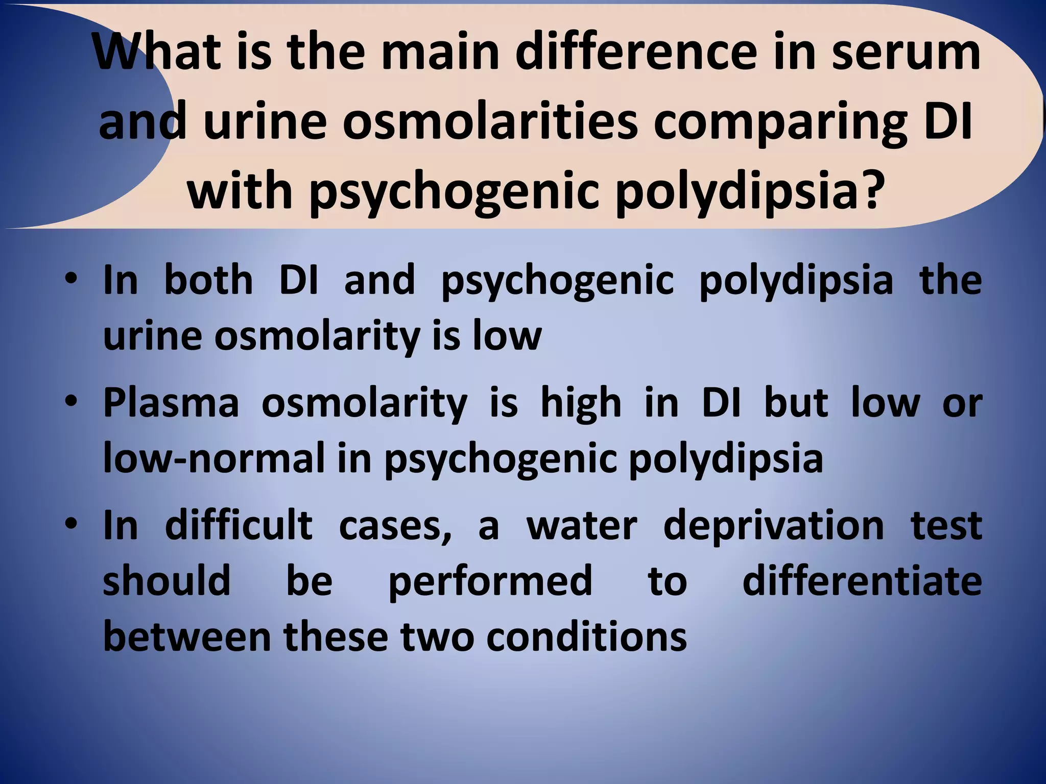 What is the main difference in serum
and urine osmolarities comparing DI
with psychogenic polydipsia?
• In both DI and psychogenic polydipsia the
urine osmolarity is low
• Plasma osmolarity is high in DI but low or
low-normal in psychogenic polydipsia
• In difficult cases, a water deprivation test
should be performed to differentiate
between these two conditions
 
