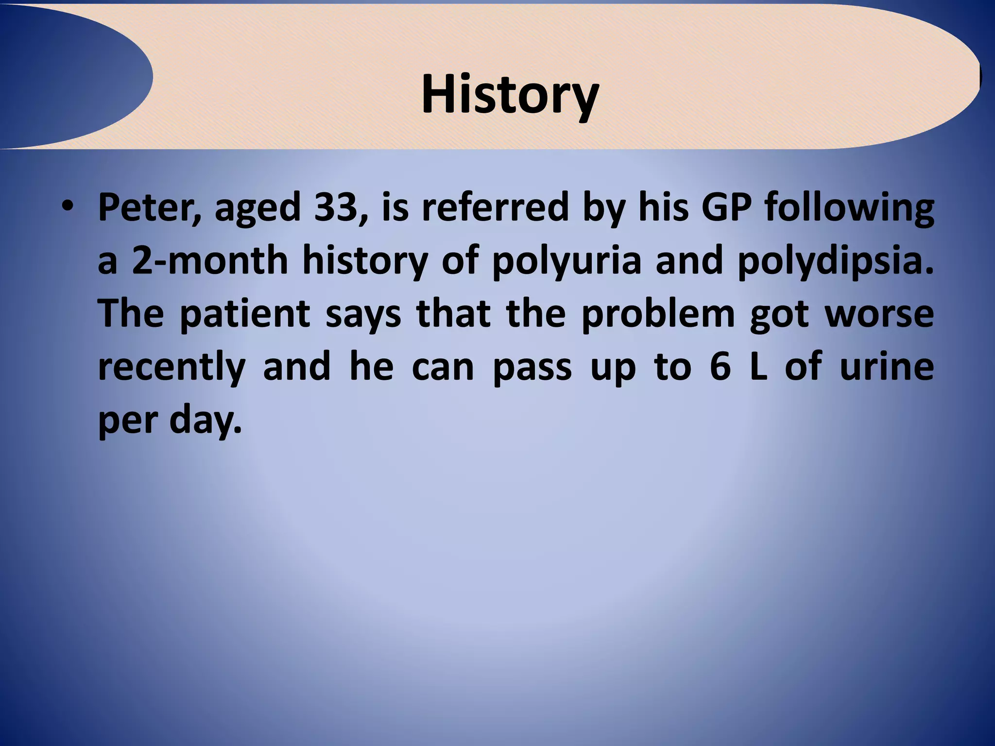 History
• Peter, aged 33, is referred by his GP following
a 2-month history of polyuria and polydipsia.
The patient says that the problem got worse
recently and he can pass up to 6 L of urine
per day.
 