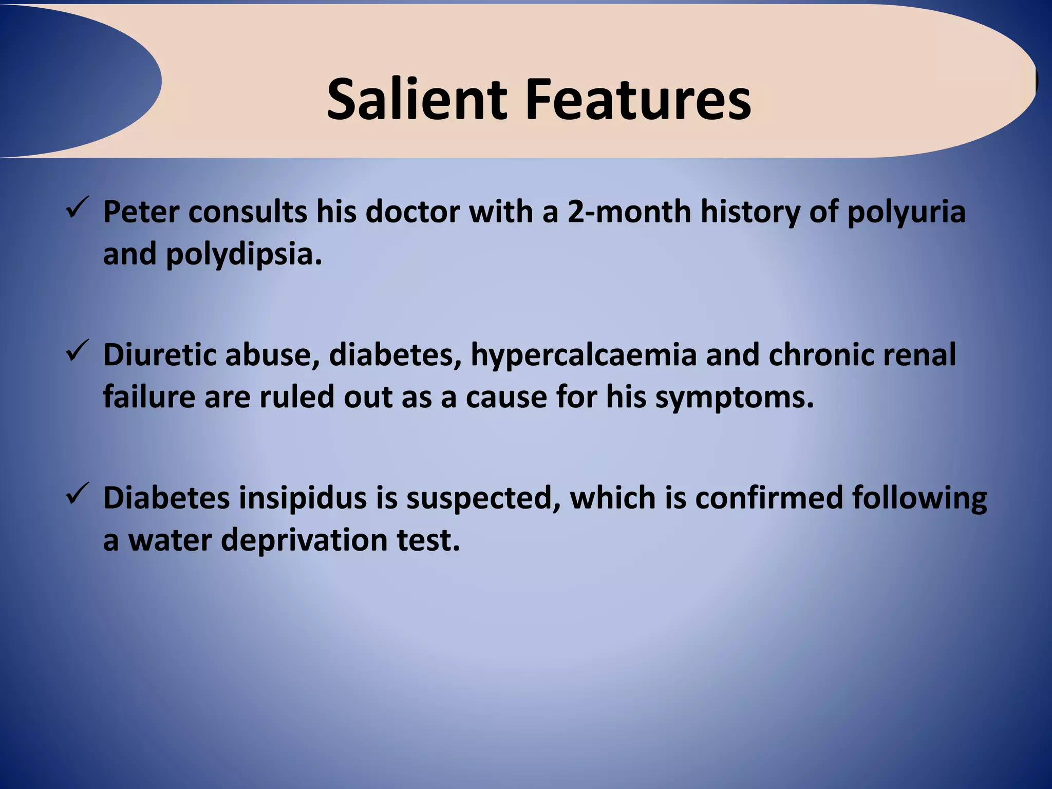 Salient Features
 Peter consults his doctor with a 2-month history of polyuria
and polydipsia.
 Diuretic abuse, diabetes, hypercalcaemia and chronic renal
failure are ruled out as a cause for his symptoms.
 Diabetes insipidus is suspected, which is confirmed following
a water deprivation test.
 