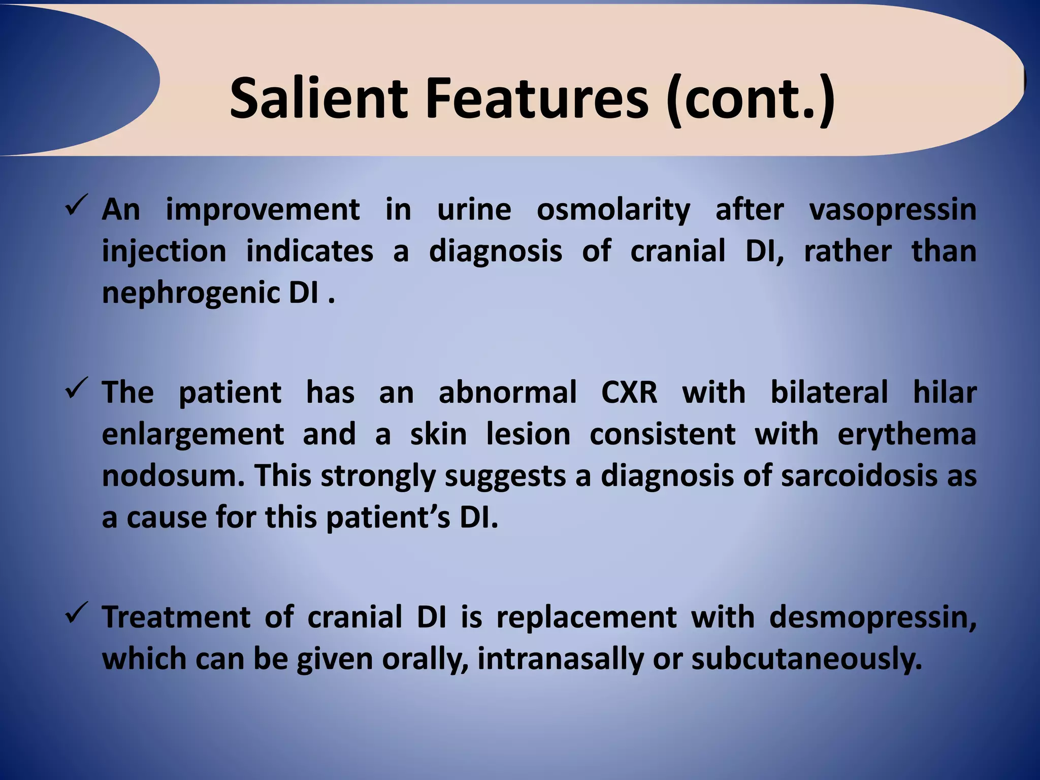 Salient Features (cont.)
 An improvement in urine osmolarity after vasopressin
injection indicates a diagnosis of cranial DI, rather than
nephrogenic DI .
 The patient has an abnormal CXR with bilateral hilar
enlargement and a skin lesion consistent with erythema
nodosum. This strongly suggests a diagnosis of sarcoidosis as
a cause for this patient’s DI.
 Treatment of cranial DI is replacement with desmopressin,
which can be given orally, intranasally or subcutaneously.
 